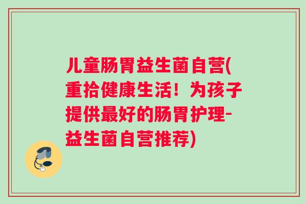儿童肠胃益生菌自营(重拾健康生活！为孩子提供最好的肠胃护理-益生菌自营推荐)