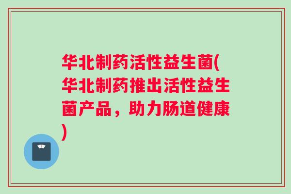 华北制药活性益生菌(华北制药推出活性益生菌产品，助力肠道健康)