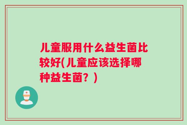 儿童服用什么益生菌比较好(儿童应该选择哪种益生菌？)