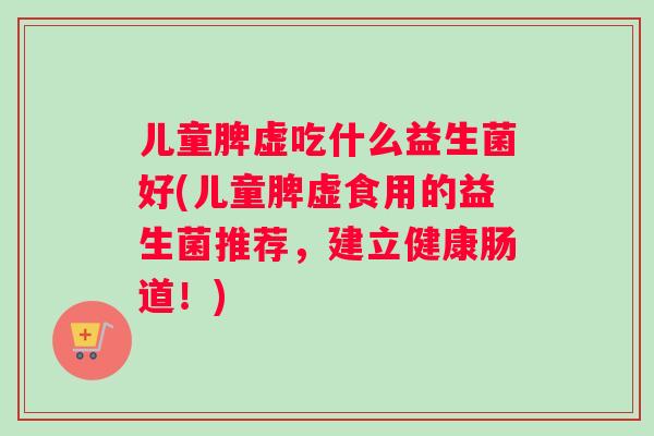 儿童脾虚吃什么益生菌好(儿童脾虚食用的益生菌推荐，建立健康肠道！)