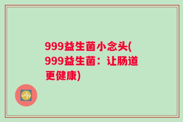 999益生菌小念头(999益生菌:让肠道更健康) 999益生菌小念头(999益生菌:让肠道更健康)