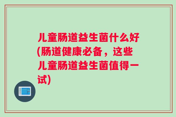 儿童肠道益生菌什么好(肠道健康必备，这些儿童肠道益生菌值得一试)