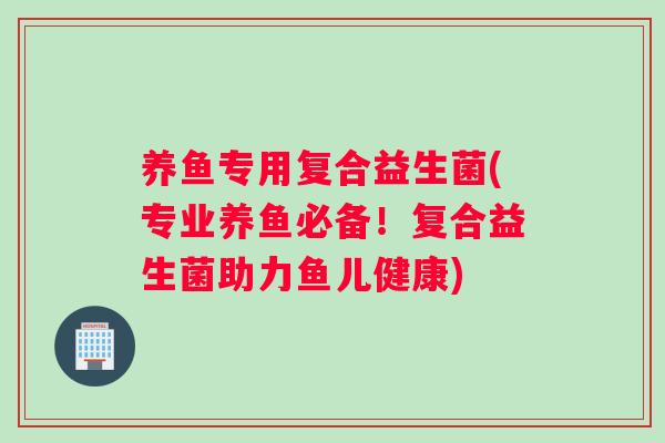 养鱼专用复合益生菌(专业养鱼必备！复合益生菌助力鱼儿健康)