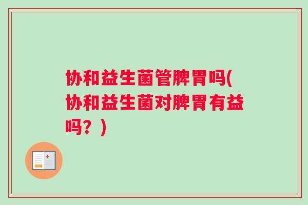 协和益生菌管脾胃吗(协和益生菌对脾胃有益吗？)
