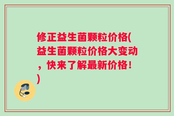 修正益生菌颗粒价格(益生菌颗粒价格大变动，快来了解最新价格！)