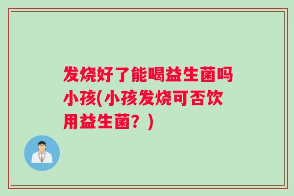 发烧好了能喝益生菌吗小孩(小孩发烧可否饮用益生菌？)