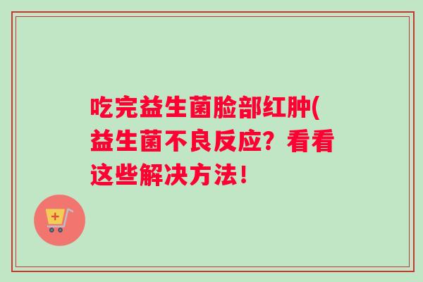 吃完益生菌脸部红肿(益生菌不良反应？看看这些解决方法！