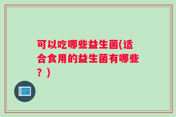 可以吃哪些益生菌(适合食用的益生菌有哪些?) 可以吃哪些益生菌(适合食用的益生菌有哪些?)