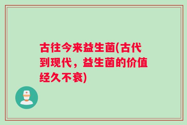 古往今来益生菌(古代到现代，益生菌的价值经久不衰)