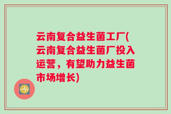 云南复合益生菌工厂(云南复合益生菌厂投入运营，有望助力益生菌市场增长)
