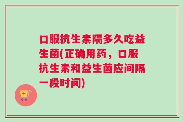 口服抗生素隔多久吃益生菌(正确用药,口服抗生素和益生菌应间隔一段时间) 口服抗生素隔多久吃益生菌(正确用药,口服抗生素和益生菌应间隔一段时间)