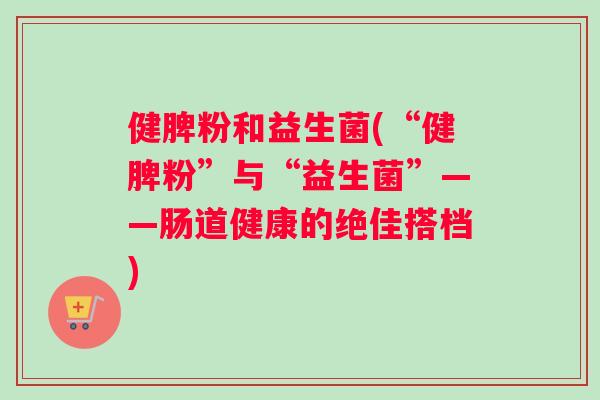 健脾粉和益生菌(“健脾粉”与“益生菌”——肠道健康的绝佳搭档) 健脾粉和益生菌(“健脾粉”与“益生菌”——肠道健康的绝佳搭档)