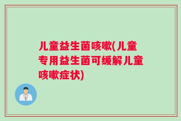 儿童益生菌咳嗽(儿童专用益生菌可缓解儿童咳嗽症状)