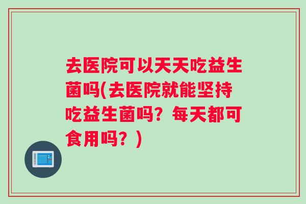 去医院可以天天吃益生菌吗(去医院就能坚持吃益生菌吗？每天都可食用吗？)