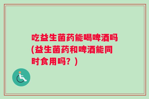 吃益生菌药能喝啤酒吗(益生菌药和啤酒能同时食用吗?) 吃益生菌药能喝啤酒吗(益生菌药和啤酒能同时食用吗?)