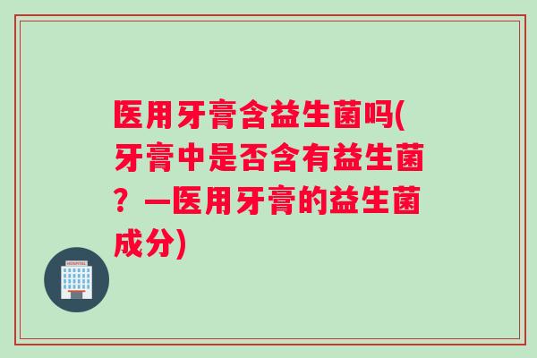 医用牙膏含益生菌吗(牙膏中是否含有益生菌？—医用牙膏的益生菌成分)