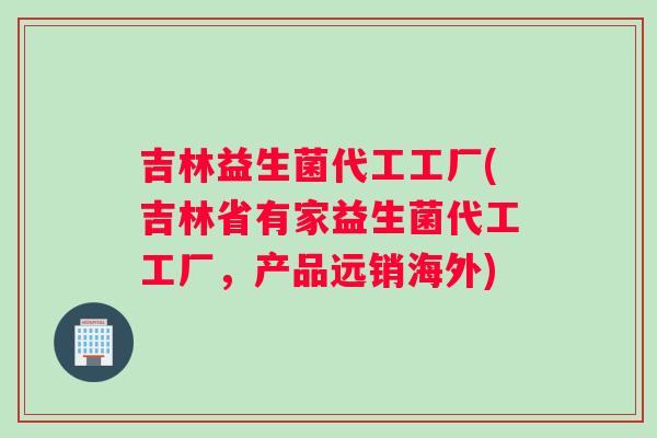 吉林益生菌代工工厂(吉林省有家益生菌代工工厂,产品远销海外) 吉林益生菌代工工厂(吉林省有家益生菌代工工厂,产品远销海外)
