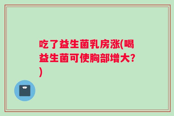 吃了益生菌乳房涨(喝益生菌可使胸部增大？)