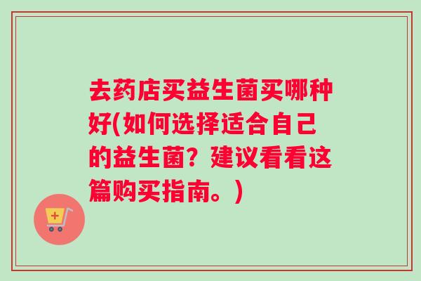 去药店买益生菌买哪种好(如何选择适合自己的益生菌?建议看看这篇购买指南。) 去药店买益生菌买哪种好(如何选择适合自己的益生菌?建议看看这篇购买指南。)