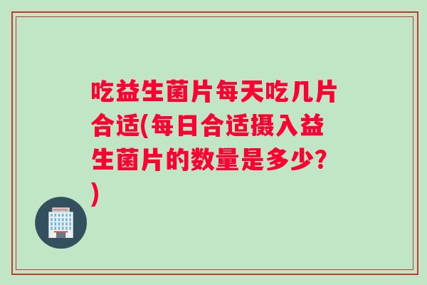 吃益生菌片每天吃几片合适(每日合适摄入益生菌片的数量是多少？)