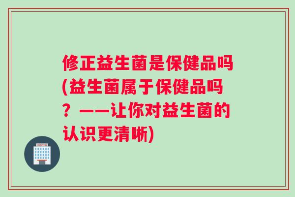 修正益生菌是保健品吗(益生菌属于保健品吗？——让你对益生菌的认识更清晰)