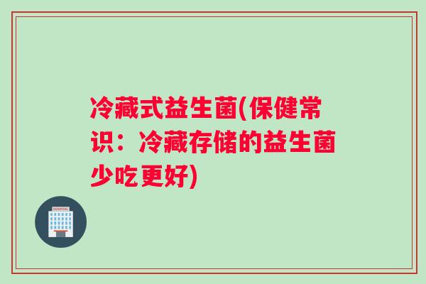 冷藏式益生菌(保健常识：冷藏存储的益生菌少吃更好)
