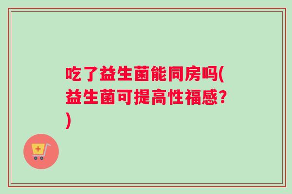 吃了益生菌能同房吗(益生菌可提高性福感？)