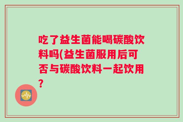 吃了益生菌能喝碳酸饮料吗(益生菌服用后可否与碳酸饮料一起饮用? 吃了益生菌能喝碳酸饮料吗(益生菌服用后可否与碳酸饮料一起饮用?