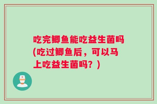 吃完鲫鱼能吃益生菌吗(吃过鲫鱼后，可以马上吃益生菌吗？)