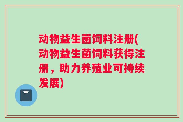 动物益生菌饲料注册(动物益生菌饲料获得注册，助力养殖业可持续发展)