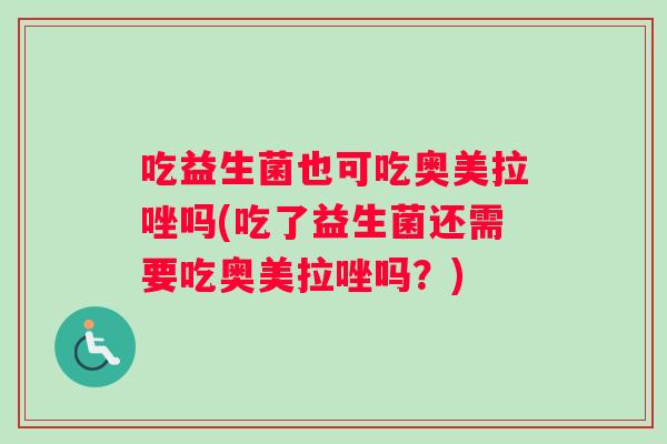 吃益生菌也可吃奥美拉唑吗(吃了益生菌还需要吃奥美拉唑吗？)