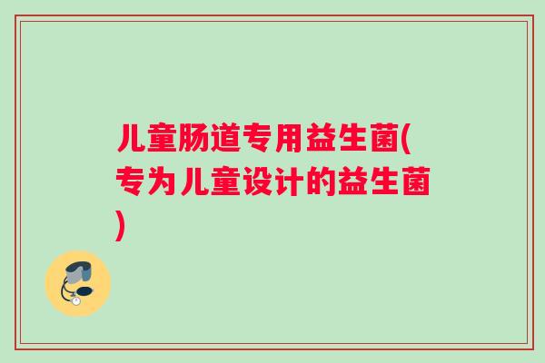 儿童肠道专用益生菌(专为儿童设计的益生菌)