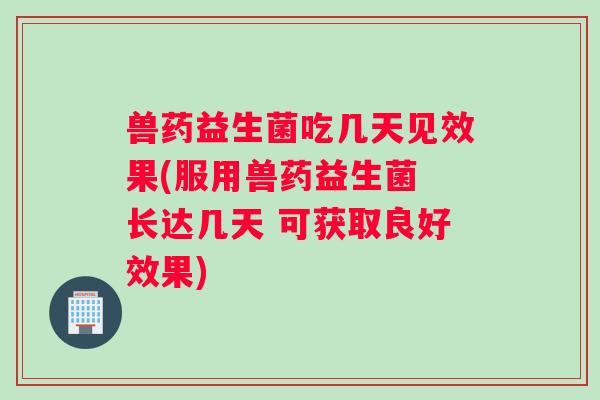 兽药益生菌吃几天见效果(服用兽药益生菌 长达几天 可获取良好效果)