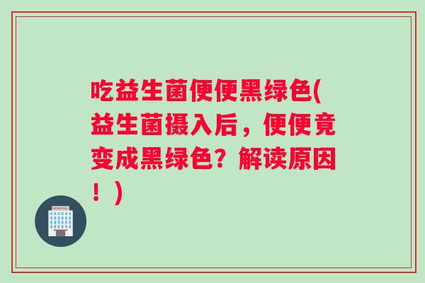 吃益生菌便便黑绿色(益生菌摄入后，便便竟变成黑绿色？解读原因！)