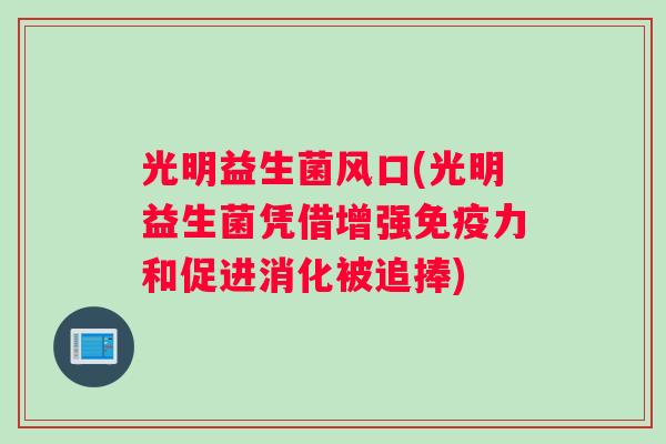 光明益生菌风口(光明益生菌凭借增强免疫力和促进消化被追捧)