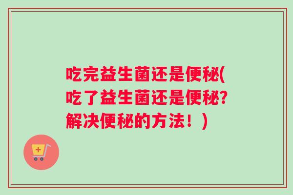 吃完益生菌还是便秘(吃了益生菌还是便秘？解决便秘的方法！)