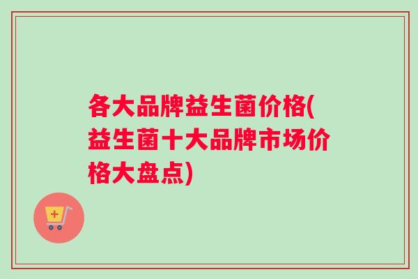 各大品牌益生菌价格(益生菌十大品牌市场价格大盘点)