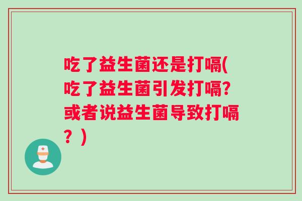 吃了益生菌还是打嗝(吃了益生菌引发打嗝？或者说益生菌导致打嗝？)