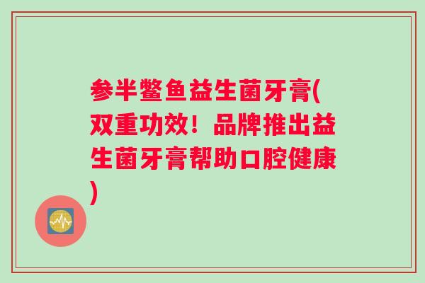 参半鳖鱼益生菌牙膏(双重功效!品牌推出益生菌牙膏帮助口腔健康) 参半鳖鱼益生菌牙膏(双重功效!品牌推出益生菌牙膏帮助口腔健康)