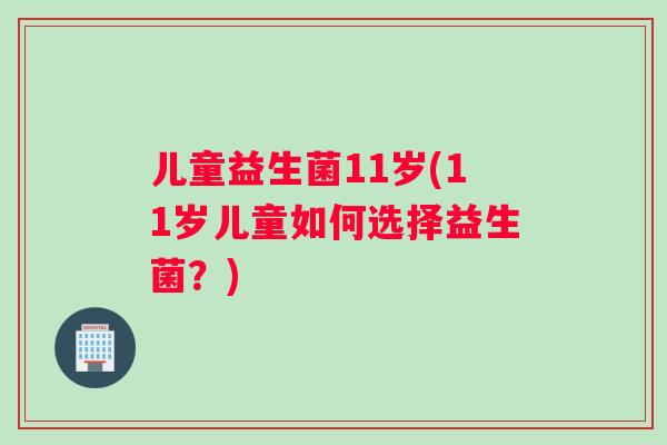 儿童益生菌11岁(11岁儿童如何选择益生菌?) 儿童益生菌11岁(11岁儿童如何选择益生菌?)