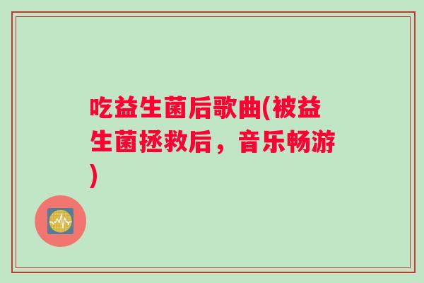 吃益生菌后歌曲(被益生菌拯救后,音乐畅游) 吃益生菌后歌曲(被益生菌拯救后,音乐畅游)