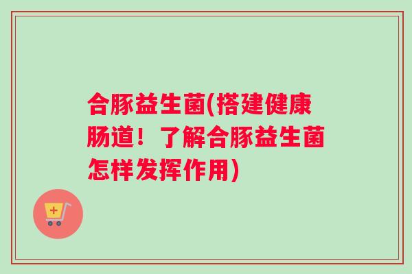 合豚益生菌(搭建健康肠道!了解合豚益生菌怎样发挥作用) 合豚益生菌(搭建健康肠道!了解合豚益生菌怎样发挥作用)