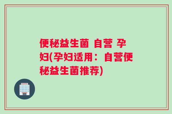 便秘益生菌 自营 孕妇(孕妇适用：自营便秘益生菌推荐)