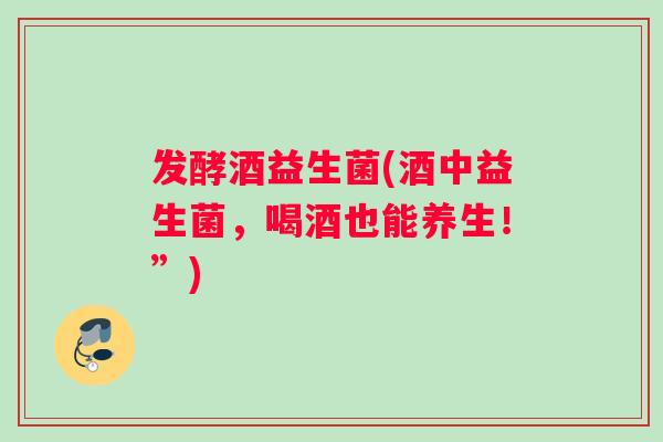 发酵酒益生菌(酒中益生菌，喝酒也能养生！”)