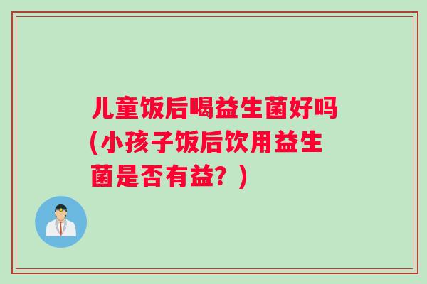 儿童饭后喝益生菌好吗(小孩子饭后饮用益生菌是否有益?) 儿童饭后喝益生菌好吗(小孩子饭后饮用益生菌是否有益?)
