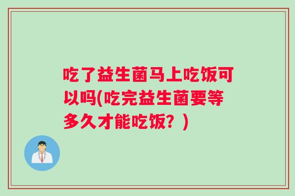吃了益生菌马上吃饭可以吗(吃完益生菌要等多久才能吃饭？)