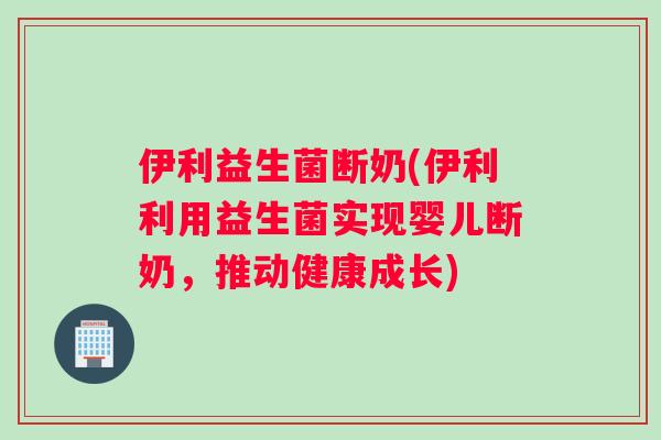 伊利益生菌断奶(伊利利用益生菌实现婴儿断奶，推动健康成长)