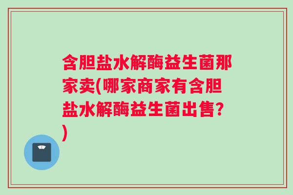 含胆盐水解酶益生菌那家卖(哪家商家有含胆盐水解酶益生菌出售？)