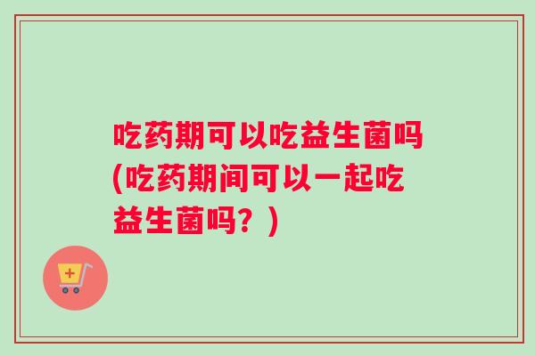 吃药期可以吃益生菌吗(吃药期间可以一起吃益生菌吗？)