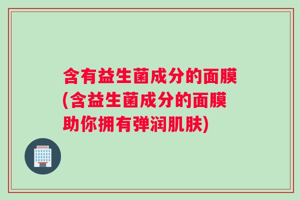 含有益生菌成分的面膜(含益生菌成分的面膜助你拥有弹润肌肤)